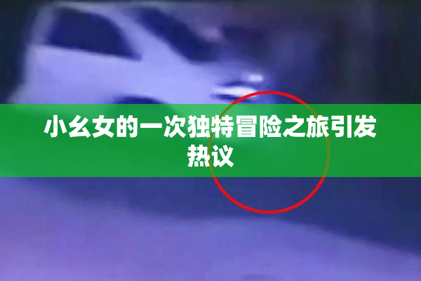 小幺女的一次独特冒险之旅引发热议