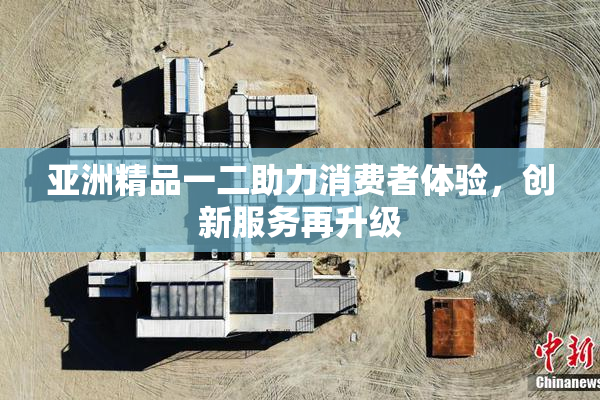 亚洲精品一二助力消费者体验，创新服务再升级