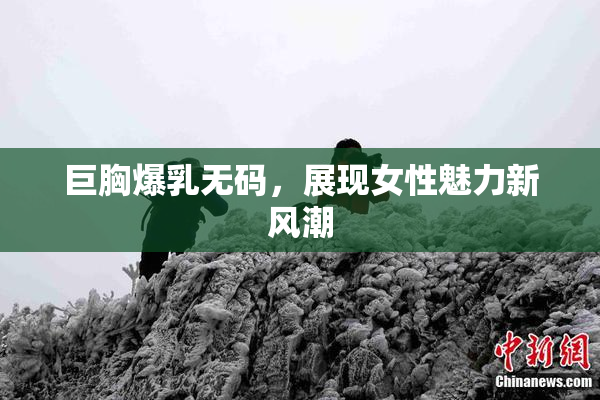 巨胸爆乳无码，展现女性魅力新风潮