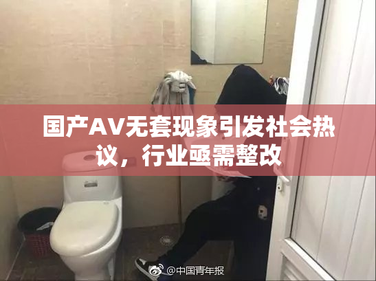 国产AV无套现象引发社会热议，行业亟需整改