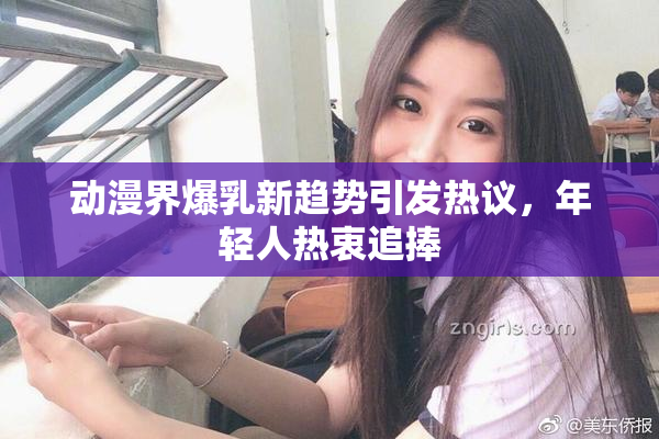动漫界爆乳新趋势引发热议，年轻人热衷追捧