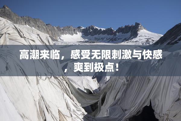 高潮来临，感受无限刺激与快感，爽到极点！