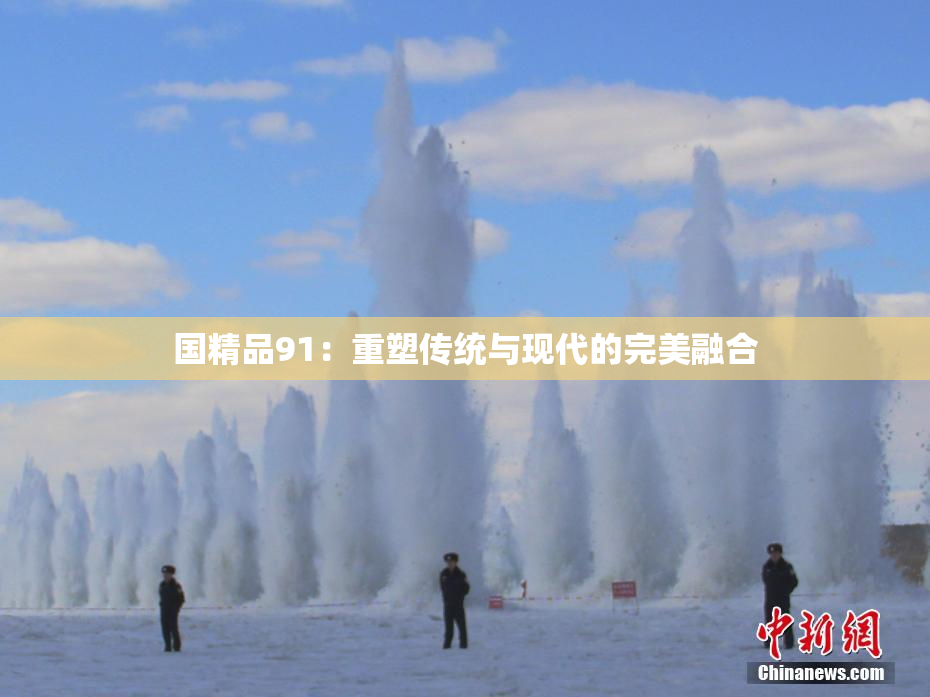 国精品91：重塑传统与现代的完美融合