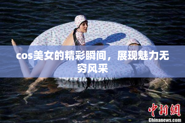 cos美女的精彩瞬间，展现魅力无穷风采