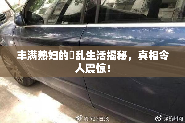 丰满熟妇的婬乱生活揭秘，真相令人震惊！