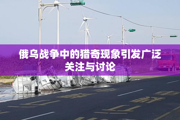 俄乌战争中的猎奇现象引发广泛关注与讨论