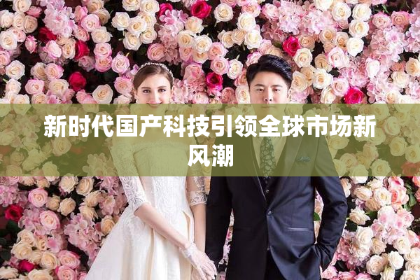 新时代国产科技引领全球市场新风潮