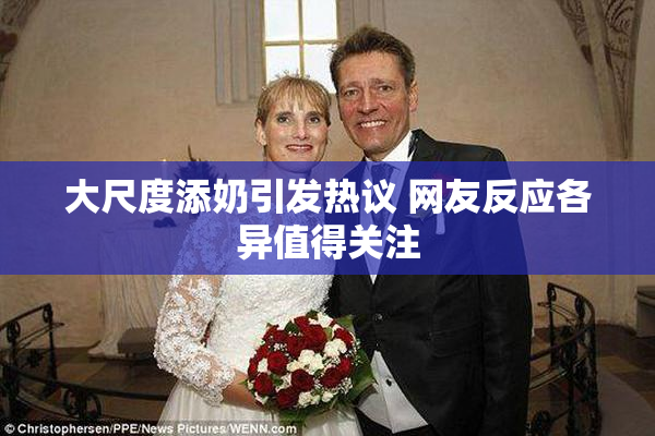 大尺度添奶引发热议 网友反应各异值得关注