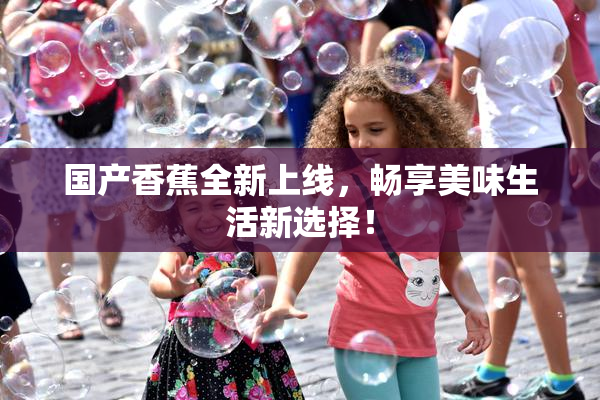 国产香蕉全新上线，畅享美味生活新选择！