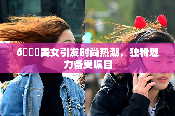 🔞美女引发时尚热潮，独特魅力备受瞩目