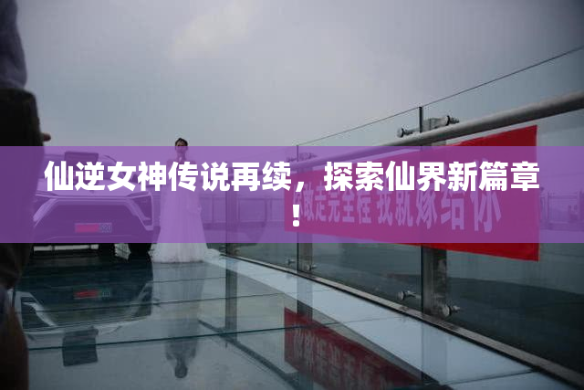 仙逆女神传说再续，探索仙界新篇章！