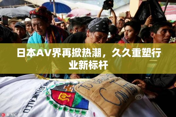 日本AV界再掀热潮，久久重塑行业新标杆