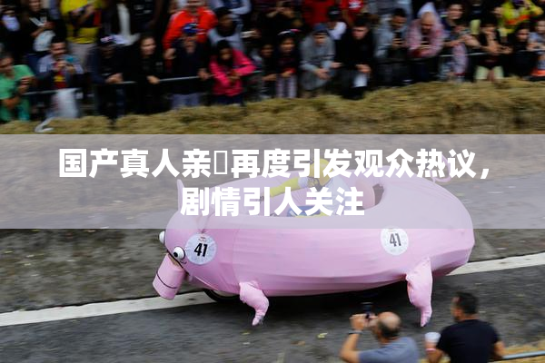 国产真人亲妺再度引发观众热议，剧情引人关注