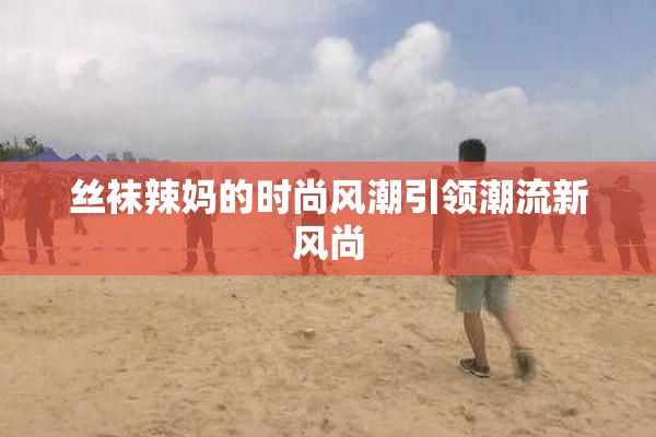 丝袜辣妈的时尚风潮引领潮流新风尚