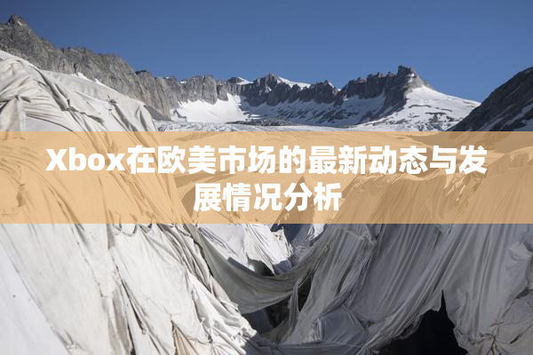 Xbox在欧美市场的最新动态与发展情况分析