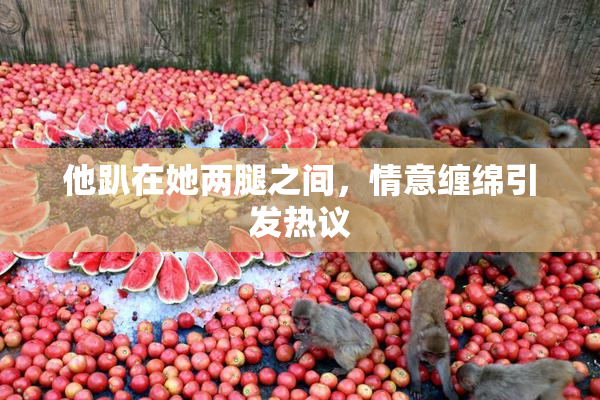 他趴在她两腿之间，情意缠绵引发热议
