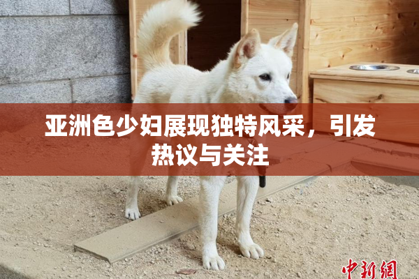 亚洲色少妇展现独特风采，引发热议与关注