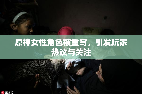 原神女性角色被重写，引发玩家热议与关注