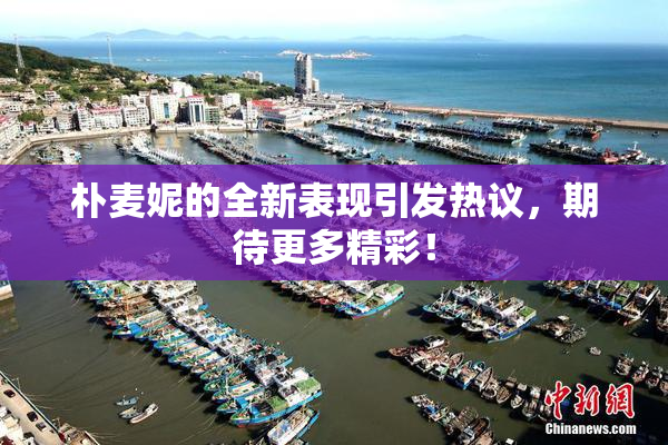 朴麦妮的全新表现引发热议，期待更多精彩！