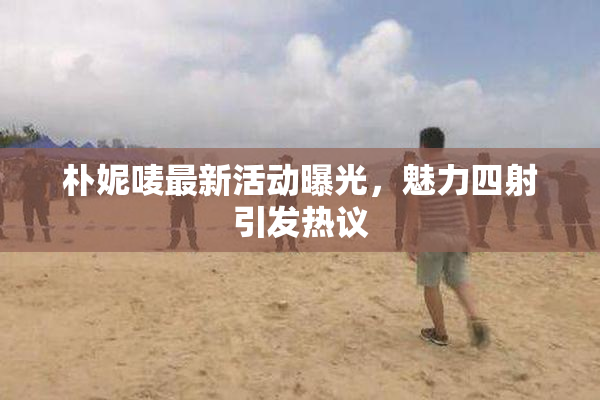 朴妮唛最新活动曝光，魅力四射引发热议
