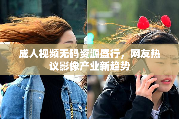 成人视频无码资源盛行，网友热议影像产业新趋势