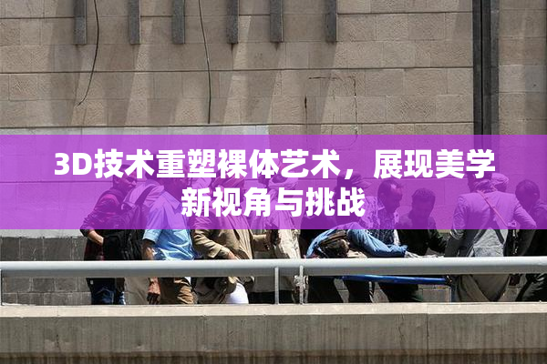 3D技术重塑裸体艺术，展现美学新视角与挑战