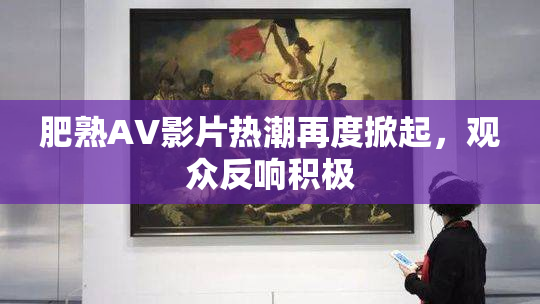 肥熟AV影片热潮再度掀起，观众反响积极