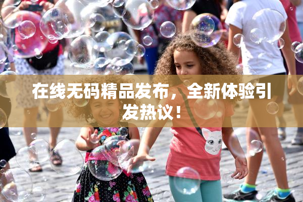 在线无码精品发布，全新体验引发热议！