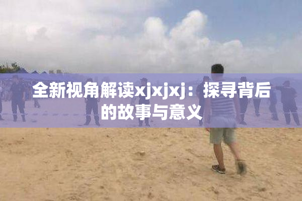 全新视角解读xjxjxj：探寻背后的故事与意义