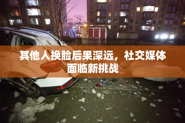 其他人换脸后果深远，社交媒体面临新挑战