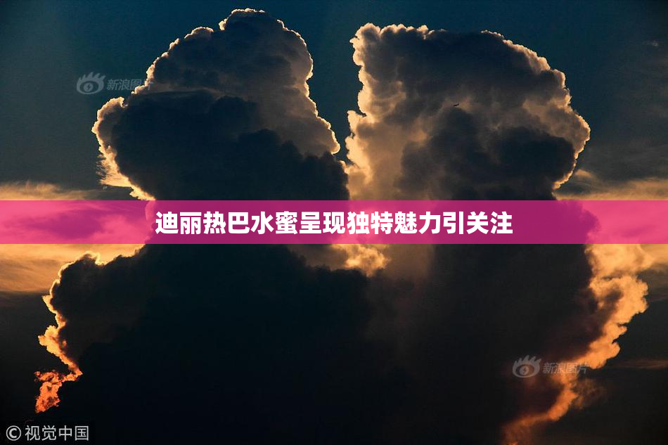 迪丽热巴水蜜呈现独特魅力引关注