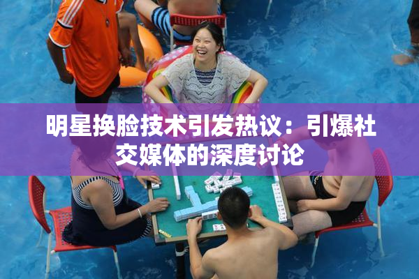 明星换脸技术引发热议：引爆社交媒体的深度讨论