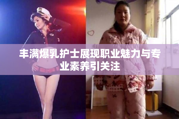 丰满爆乳护士展现职业魅力与专业素养引关注