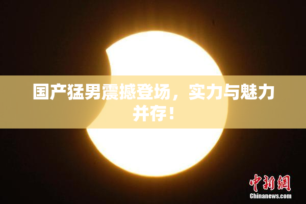 国产猛男震撼登场，实力与魅力并存！
