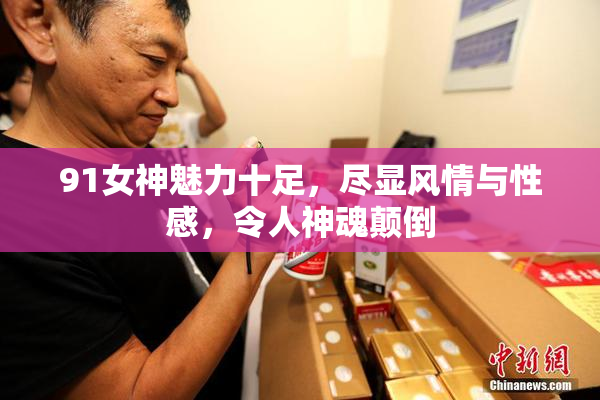 91女神魅力十足，尽显风情与性感，令人神魂颠倒