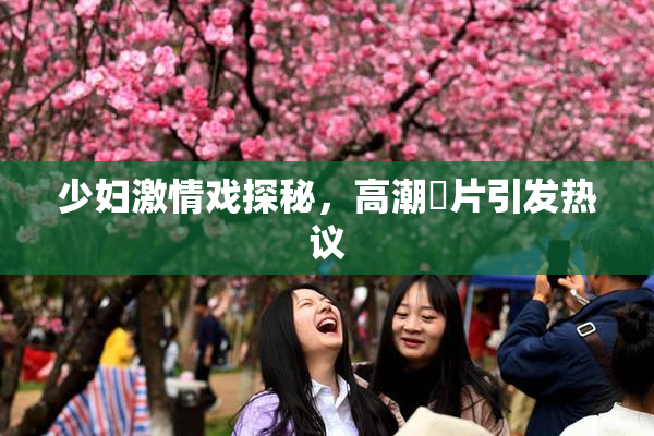 少妇激情戏探秘，高潮婬片引发热议