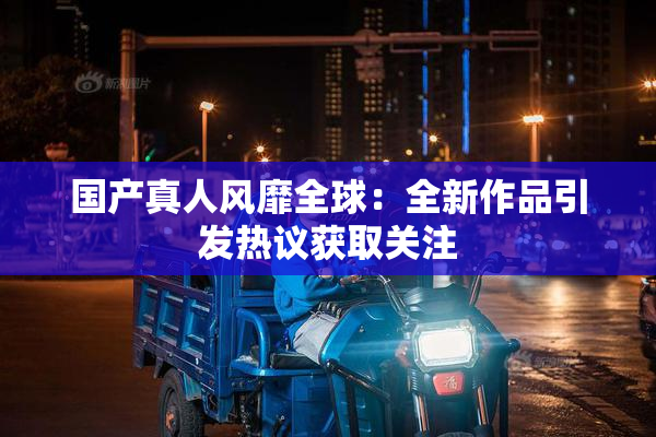 国产真人风靡全球：全新作品引发热议获取关注