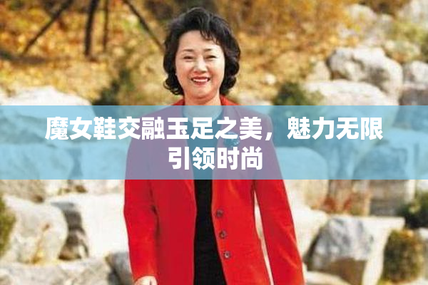 魔女鞋交融玉足之美，魅力无限引领时尚
