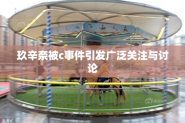 玖辛奈被c事件引发广泛关注与讨论