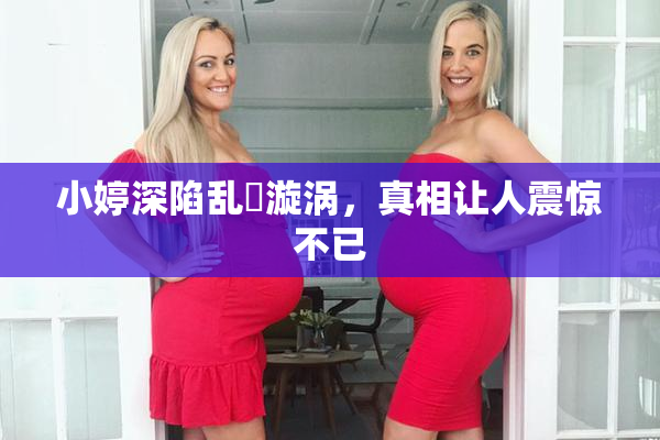 小婷深陷乱婬漩涡，真相让人震惊不已