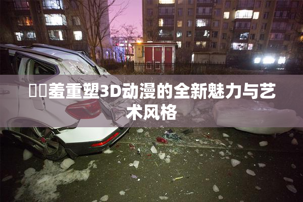 ❌‌羞重塑3D动漫的全新魅力与艺术风格