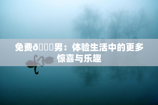 免费🔞男：体验生活中的更多惊喜与乐趣