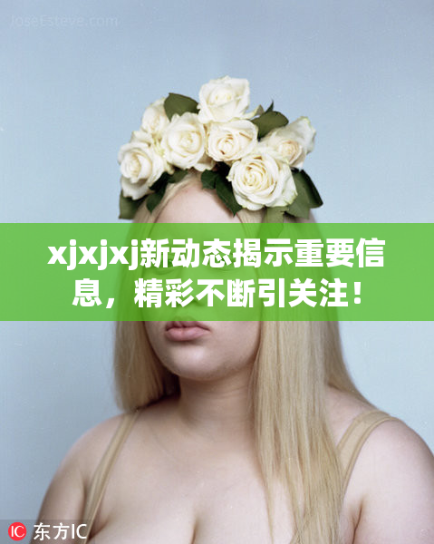 xjxjxj新动态揭示重要信息，精彩不断引关注！