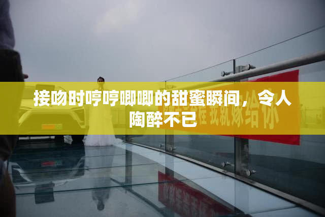 接吻时哼哼唧唧的甜蜜瞬间，令人陶醉不已