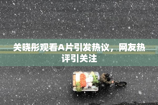 关晓彤观看A片引发热议，网友热评引关注