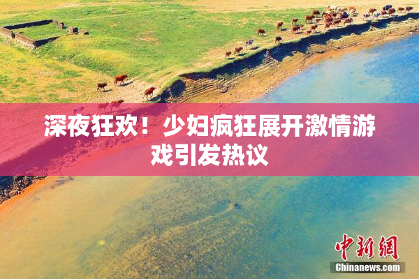 深夜狂欢！少妇疯狂展开激情游戏引发热议
