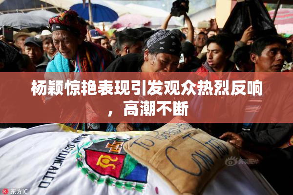 杨颖惊艳表现引发观众热烈反响，高潮不断