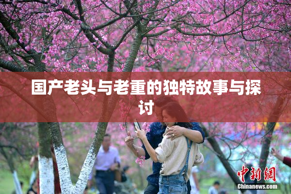 国产老头与老重的独特故事与探讨