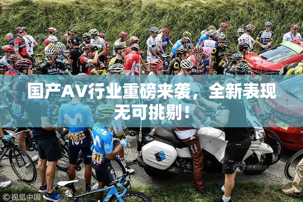 国产AV行业重磅来袭，全新表现无可挑剔！