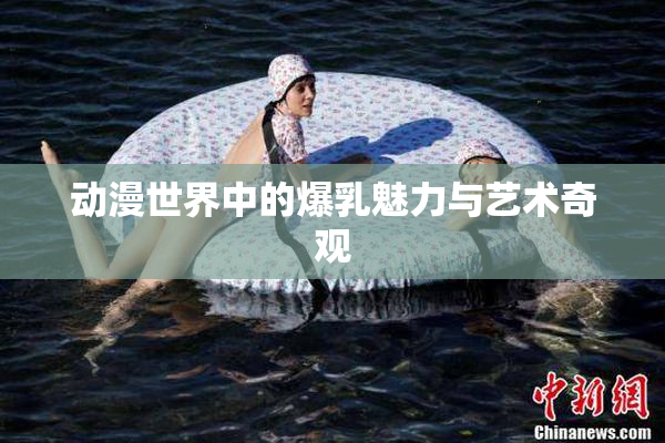 动漫世界中的爆乳魅力与艺术奇观
